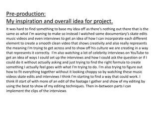 Pre-production:
My inspiration and overall idea for project.
It was hard to find something to base my idea off as there's nothing out there that is the
same as what I'm waning to make so instead I watched some documentary's skate edits
music videos and even interviews to get an idea of how I can incorporate each different
element to create a smooth clean video that shows creativity and also really represents
the meaning I'm trying to get across and to show off his culture we are creating in a way
that represents it correctly. I'm also watching a lot of celebrity interviews on YouTube to
get an idea of ways I could set up the interviews and how I could ask the question or if I
could do it without actually asking and just trying to find the right formula to create
something I actually feel goes with what I'm trying to do. I'm also trying to figure out
how to fit everything together without it looking choppy so by watching these music
videos skate edits and interviews I think I'm starting to find a way that could work. I
think ill start of with more of an edit of the footage I gather and show of my editing by
using the beat to show of my editing techniques. Then in-between parts I can
implement the clips of the interviews
 