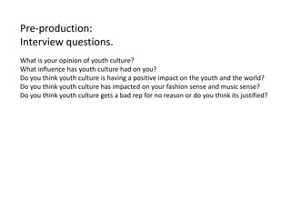 Pre-production:
Interview questions.
What is your opinion of youth culture?
What influence has youth culture had on you?
Do you think youth culture is having a positive impact on the youth and the world?
Do you think youth culture has impacted on your fashion sense and music sense?
Do you think youth culture gets a bad rep for no reason or do you think its justified?
 
