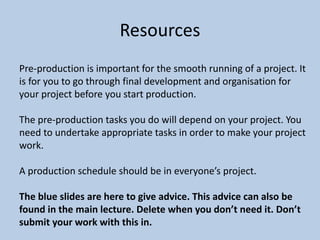 Resources
Pre-production is important for the smooth running of a project. It
is for you to go through final development and organisation for
your project before you start production.
The pre-production tasks you do will depend on your project. You
need to undertake appropriate tasks in order to make your project
work.
A production schedule should be in everyone’s project.
The blue slides are here to give advice. This advice can also be
found in the main lecture. Delete when you don’t need it. Don’t
submit your work with this in.
 