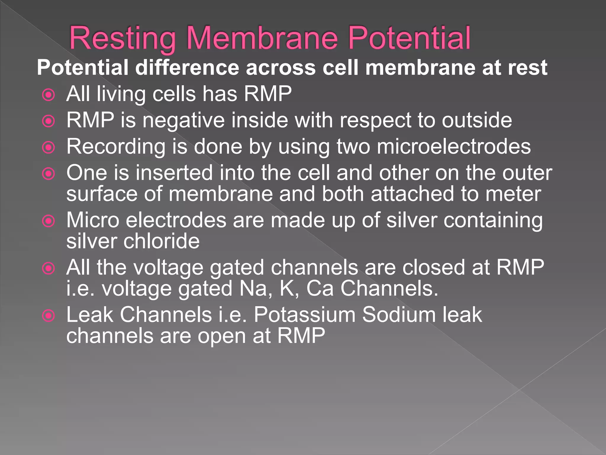 Potential difference across cell membrane at rest
All living cells has RMP
RMP is negative inside with respect to outside
Recording is done by using two microelectrodes
One is inserted into the cell and other on the outer
surface of membrane and both attached to meter
Micro electrodes are made up of silver containing
silver chloride
All the voltage gated channels are closed at RMP
i.e. voltage gated Na, K, Ca Channels.
Leak Channels i.e. Potassium Sodium leak
channels are open at RMP