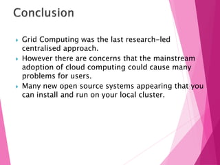  Grid Computing was the last research-led
centralised approach.
 However there are concerns that the mainstream
adoption of cloud computing could cause many
problems for users.
 Many new open source systems appearing that you
can install and run on your local cluster.
 