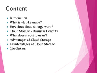  Introduction
 What is cloud storage?
 How does cloud storage work?
 Cloud Storage - Business Benefits
 What does it cost to users?
 Advantages of Cloud Storage
 Disadvantages of Cloud Storage
 Conclusion
 