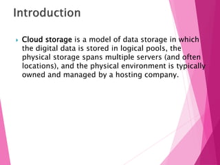  Cloud storage is a model of data storage in which
the digital data is stored in logical pools, the
physical storage spans multiple servers (and often
locations), and the physical environment is typically
owned and managed by a hosting company.
 