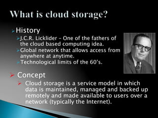 History
J.C.R. Licklider – One of the fathers of
the cloud based computing idea.
Global network that allows access from
anywhere at anytime.
Technological limits of the 60’s.
 Concept
 Cloud storage is a service model in which
data is maintained, managed and backed up
remotely and made available to users over a
network (typically the Internet).
 