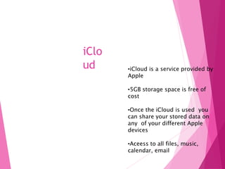 iClo
ud •iCloud is a service provided by
Apple
•5GB storage space is free of
cost
•Once the iCloud is used you
can share your stored data on
any of your different Apple
devices
•Aceess to all files, music,
calendar, email
 