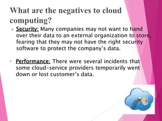  Security: Many companies may not want to hand
over their data to an external organization to store,
fearing that they may not have the right security
software to protect the company’s data.
 Performance: There were several incidents that
some cloud-service providers temporarily went
down or lost customer’s data.
 