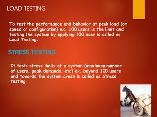To test the performance and behavior at peak load (or
speed or configuration) ex. 100 users is the limit and
testing the system by applying 100 user is called as
Load Testing.
STRESS TESTING
It tests stress limits of a system (maximum number
of users, peak demands, etc) ex. beyond 100 users
and towards the system crash is called as Stress
testing.
LOAD TESTING
 