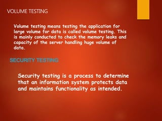 VOLUME TESTING
Volume testing means testing the application for
large volume for data is called volume testing. This
is mainly conducted to check the memory leaks and
capacity of the server handling huge volume of
data.
SECURITY TESTING
Security testing is a process to determine
that an information system protects data
and maintains functionality as intended.
 