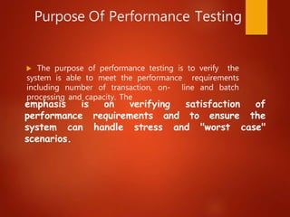 Purpose Of Performance Testing
 The purpose of performance testing is to verify the
system is able to meet the performance requirements
including number of transaction, on- line and batch
processing and capacity. The
performance requirements and to ensure
"worst
emphasis is on verifying satisfaction of
the
case"
system can handle stress and
scenarios.
 