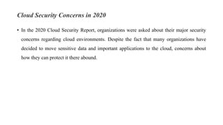 Cloud Security Concerns in 2020
• In the 2020 Cloud Security Report, organizations were asked about their major security
concerns regarding cloud environments. Despite the fact that many organizations have
decided to move sensitive data and important applications to the cloud, concerns about
how they can protect it there abound.
 