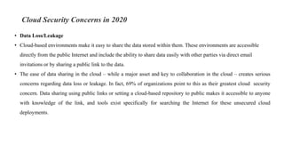 Cloud Security Concerns in 2020
• Data Loss/Leakage
• Cloud-based environments make it easy to share the data stored within them. These environments are accessible
directly from the public Internet and include the ability to share data easily with other parties via direct email
invitations or by sharing a public link to the data.
• The ease of data sharing in the cloud – while a major asset and key to collaboration in the cloud – creates serious
concerns regarding data loss or leakage. In fact, 69% of organizations point to this as their greatest cloud security
concern. Data sharing using public links or setting a cloud-based repository to public makes it accessible to anyone
with knowledge of the link, and tools exist specifically for searching the Internet for these unsecured cloud
deployments.
 