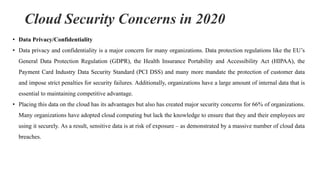 Cloud Security Concerns in 2020
• Data Privacy/Confidentiality
• Data privacy and confidentiality is a major concern for many organizations. Data protection regulations like the EU’s
General Data Protection Regulation (GDPR), the Health Insurance Portability and Accessibility Act (HIPAA), the
Payment Card Industry Data Security Standard (PCI DSS) and many more mandate the protection of customer data
and impose strict penalties for security failures. Additionally, organizations have a large amount of internal data that is
essential to maintaining competitive advantage.
• Placing this data on the cloud has its advantages but also has created major security concerns for 66% of organizations.
Many organizations have adopted cloud computing but lack the knowledge to ensure that they and their employees are
using it securely. As a result, sensitive data is at risk of exposure – as demonstrated by a massive number of cloud data
breaches.
 