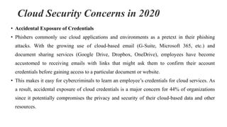 Cloud Security Concerns in 2020
• Accidental Exposure of Credentials
• Phishers commonly use cloud applications and environments as a pretext in their phishing
attacks. With the growing use of cloud-based email (G-Suite, Microsoft 365, etc.) and
document sharing services (Google Drive, Dropbox, OneDrive), employees have become
accustomed to receiving emails with links that might ask them to confirm their account
credentials before gaining access to a particular document or website.
• This makes it easy for cybercriminals to learn an employee’s credentials for cloud services. As
a result, accidental exposure of cloud credentials is a major concern for 44% of organizations
since it potentially compromises the privacy and security of their cloud-based data and other
resources.
 