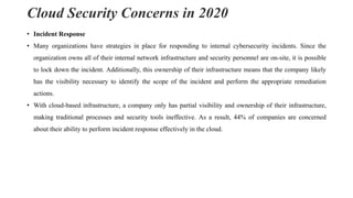 Cloud Security Concerns in 2020
• Incident Response
• Many organizations have strategies in place for responding to internal cybersecurity incidents. Since the
organization owns all of their internal network infrastructure and security personnel are on-site, it is possible
to lock down the incident. Additionally, this ownership of their infrastructure means that the company likely
has the visibility necessary to identify the scope of the incident and perform the appropriate remediation
actions.
• With cloud-based infrastructure, a company only has partial visibility and ownership of their infrastructure,
making traditional processes and security tools ineffective. As a result, 44% of companies are concerned
about their ability to perform incident response effectively in the cloud.
 