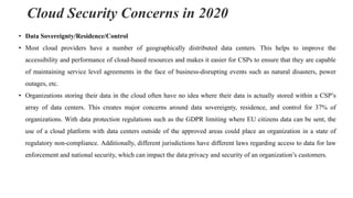 Cloud Security Concerns in 2020
• Data Sovereignty/Residence/Control
• Most cloud providers have a number of geographically distributed data centers. This helps to improve the
accessibility and performance of cloud-based resources and makes it easier for CSPs to ensure that they are capable
of maintaining service level agreements in the face of business-disrupting events such as natural disasters, power
outages, etc.
• Organizations storing their data in the cloud often have no idea where their data is actually stored within a CSP’s
array of data centers. This creates major concerns around data sovereignty, residence, and control for 37% of
organizations. With data protection regulations such as the GDPR limiting where EU citizens data can be sent, the
use of a cloud platform with data centers outside of the approved areas could place an organization in a state of
regulatory non-compliance. Additionally, different jurisdictions have different laws regarding access to data for law
enforcement and national security, which can impact the data privacy and security of an organization’s customers.
 