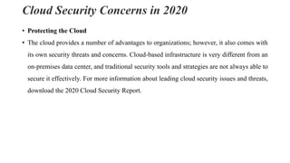 Cloud Security Concerns in 2020
• Protecting the Cloud
• The cloud provides a number of advantages to organizations; however, it also comes with
its own security threats and concerns. Cloud-based infrastructure is very different from an
on-premises data center, and traditional security tools and strategies are not always able to
secure it effectively. For more information about leading cloud security issues and threats,
download the 2020 Cloud Security Report.
 