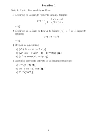 Práctica 2
Serie de Fourier. Función delta de Dirac
1. Desarrolle en la serie de Fourier la siguiente función:
f(t) =

t 0  t  π/2
0 π/2  t  π
(5p)
2. Desarrolle en la serie de Fourier la función f(t) = t2
en el siguiente
intervalo:
−π/2  t  π/2
(6p)
3. Reducir las expresiones:
a) (x4
+ 2x − 4)δ(x − 2) (1p)
b) (2x2
cos x − 2 ln |x4
− 1| + 4e−4x
)δ(x) (1p)
c) (e−2x
+ x cos x)δ(x − π) (1p)
4. Encuentre la primera derivada de las siguientes funciones:
a) e−4t
u(t − 2) (2p)
b) sen t + u(t − 1) cos t (2p)
c) t2
e−t
u(t) (2p)
1
 