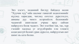 Энэ хэсэгт, хөдөөний бөглүү байдалд өссөн
“Хуучин хүү”-ийн шалмаг гавшгай хөдөлгөөнийг
нүдэнд харагдаж, чихэнд согстол дүрслэхдээ,
авианы дуу чимээ илэрхийлэх боломжийг
чадамгай ашигласан учраас яруу сайхан
найруулга болж чаджээ. Энэ хэсгйин тав, тас, хүр
гэснийг хасахад уг өгүүлбэрийн хэм хэмжээ
алдагдахгүй боловч уран дүрслэл, найруулгын амт
шимт нь алга болно.
14
 