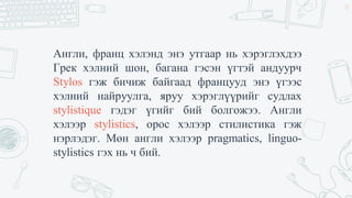 Англи, франц хэлэнд энэ утгаар нь хэрэглэхдээ
Грек хэлний шон, багана гэсэн үгтэй андуурч
Stylos гэж бичиж байгаад францууд энэ үгээс
хэлний найруулга, яруу хэрэглүүрийг судлах
stylistique гэдэг үгийг бий болгожээ. Англи
хэлээр stylistics, орос хэлээр стилистика гэж
нэрлэдэг. Мөн англи хэлээр pragmatics, linguo-
stylistics гэх нь ч бий.
32
 