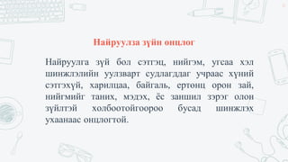 Найруулза зүйн онцлог
Найруулга зүй бол сэтгэц, нийгэм, угсаа хэл
шинжлэлийн уулзварт судлагддаг учраас хүний
сэтгэхүй, харилцаа, байгаль, ертөнц орон зай,
нийгмийг таних, мэдэх, ёс заншил зэрэг олон
зүйлтэй холбоотойгоороо бусад шинжлэх
ухаанаас онцлогтой.
35
 