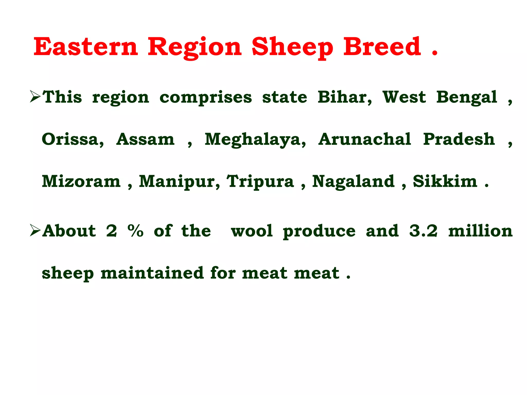 Eastern Region Sheep Breed .
This region comprises state Bihar, West Bengal ,
Orissa, Assam , Meghalaya, Arunachal Pradesh ,
Mizoram , Manipur, Tripura , Nagaland , Sikkim .
About 2 % of the wool produce and 3.2 million
sheep maintained for meat meat .
 