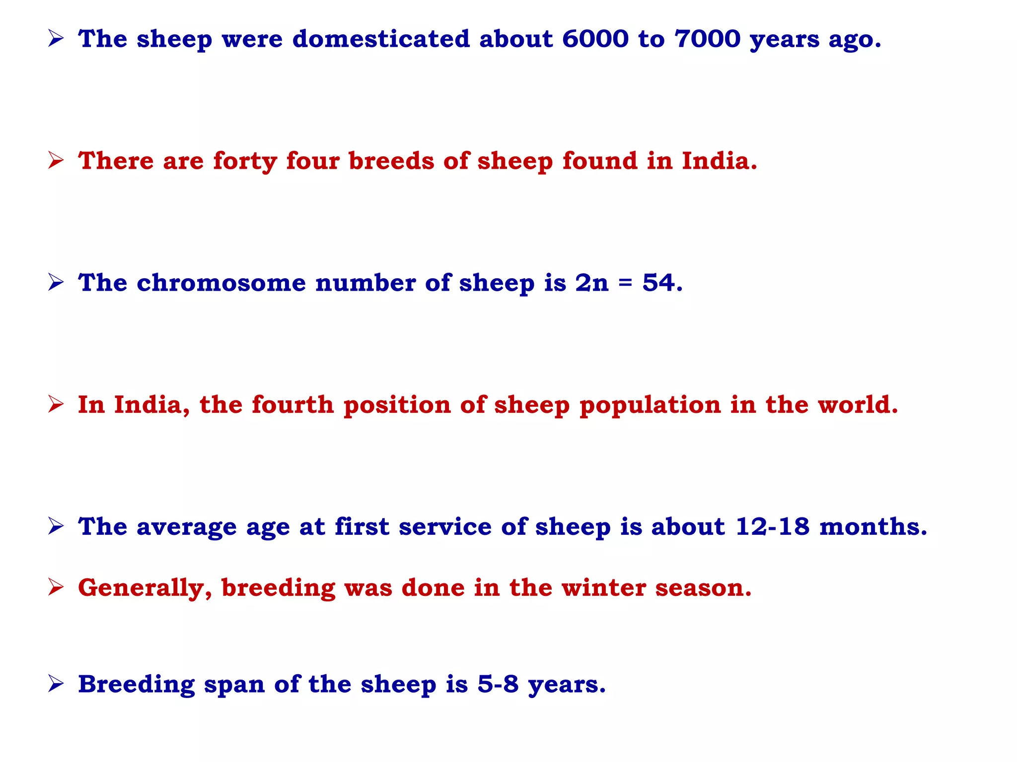 The sheep were domesticated about 6000 to 7000 years ago.
 There are forty four breeds of sheep found in India.
 The chromosome number of sheep is 2n = 54.
 In India, the fourth position of sheep population in the world.
 The average age at first service of sheep is about 12-18 months.
 Generally, breeding was done in the winter season.
 Breeding span of the sheep is 5-8 years.
 