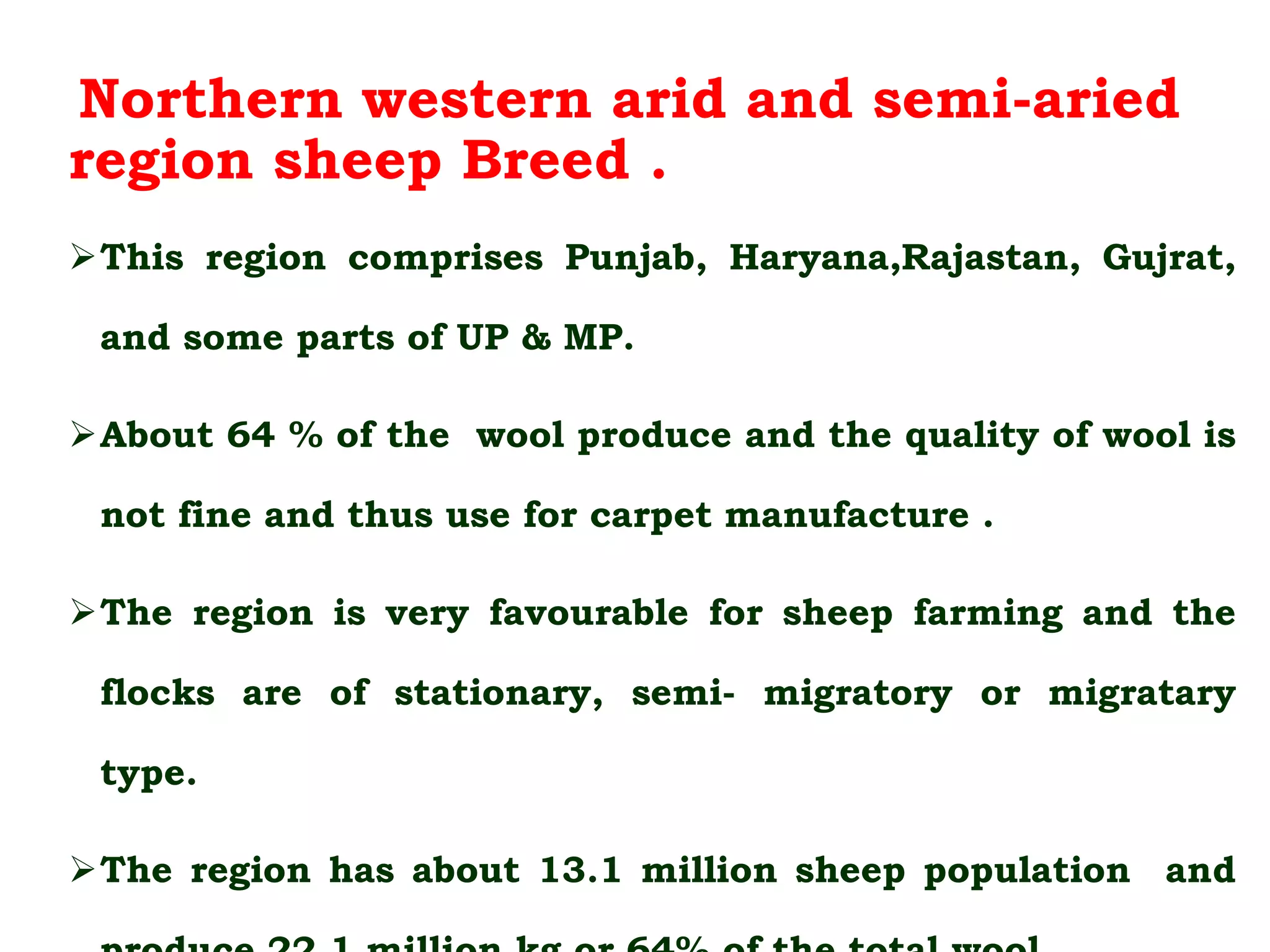 Northern western arid and semi-aried
region sheep Breed .
This region comprises Punjab, Haryana,Rajastan, Gujrat,
and some parts of UP & MP.
About 64 % of the wool produce and the quality of wool is
not fine and thus use for carpet manufacture .
The region is very favourable for sheep farming and the
flocks are of stationary, semi- migratory or migratary
type.
The region has about 13.1 million sheep population and
 