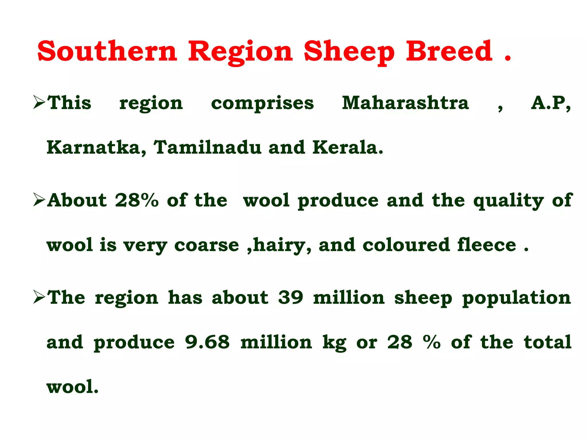 Southern Region Sheep Breed .
This region comprises Maharashtra , A.P,
Karnatka, Tamilnadu and Kerala.
About 28% of the wool produce and the quality of
wool is very coarse ,hairy, and coloured fleece .
The region has about 39 million sheep population
and produce 9.68 million kg or 28 % of the total
wool.
 