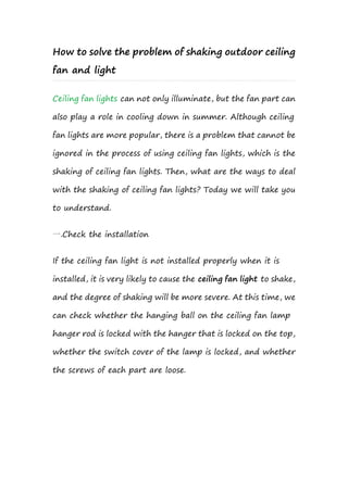 How to solve the problem of shaking outdoor ceiling
fan and light
Ceiling fan lights can not only illuminate, but the fan part can
also play a role in cooling down in summer. Although ceiling
fan lights are more popular, there is a problem that cannot be
ignored in the process of using ceiling fan lights, which is the
shaking of ceiling fan lights. Then, what are the ways to deal
with the shaking of ceiling fan lights? Today we will take you
to understand.
一.Check the installation
If the ceiling fan light is not installed properly when it is
installed, it is very likely to cause the ceiling fan light to shake,
and the degree of shaking will be more severe. At this time, we
can check whether the hanging ball on the ceiling fan lamp
hanger rod is locked with the hanger that is locked on the top,
whether the switch cover of the lamp is locked, and whether
the screws of each part are loose.
 
