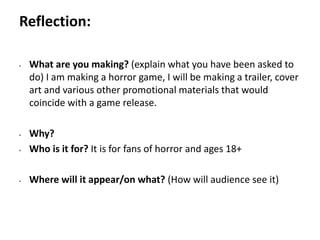 Pre-production
• What are you making? (explain what you have been asked to
do) I am making a horror game, I will be making a trailer, cover
art and various other promotional materials that would
coincide with a game release.
• Why?
• Who is it for? It is for fans of horror and ages 18+
• Where will it appear/on what? (How will audience see it)
Reflection:
 