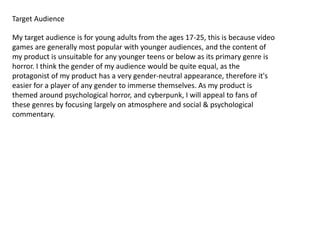 Target Audience
My target audience is for young adults from the ages 17-25, this is because video
games are generally most popular with younger audiences, and the content of
my product is unsuitable for any younger teens or below as its primary genre is
horror. I think the gender of my audience would be quite equal, as the
protagonist of my product has a very gender-neutral appearance, therefore it's
easier for a player of any gender to immerse themselves. As my product is
themed around psychological horror, and cyberpunk, I will appeal to fans of
these genres by focusing largely on atmosphere and social & psychological
commentary.
 