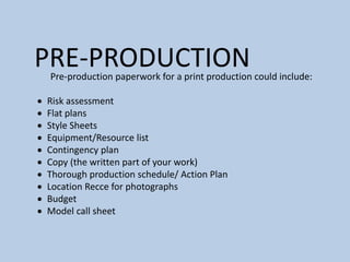 PRE-PRODUCTION
Pre-production paperwork for a print production could include:
 Risk assessment
 Flat plans
 Style Sheets
 Equipment/Resource list
 Contingency plan
 Copy (the written part of your work)
 Thorough production schedule/ Action Plan
 Location Recce for photographs
 Budget
 Model call sheet
 