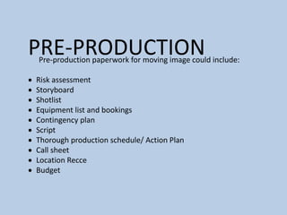 PRE-PRODUCTION
Pre-production paperwork for moving image could include:
 Risk assessment
 Storyboard
 Shotlist
 Equipment list and bookings
 Contingency plan
 Script
 Thorough production schedule/ Action Plan
 Call sheet
 Location Recce
 Budget
 