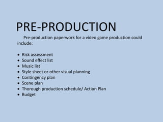 PRE-PRODUCTION
Pre-production paperwork for a video game production could
include:
 Risk assessment
 Sound effect list
 Music list
 Style sheet or other visual planning
 Contingency plan
 Scene plan
 Thorough production schedule/ Action Plan
 Budget
 