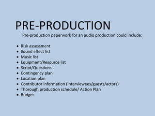 PRE-PRODUCTION
Pre-production paperwork for an audio production could include:
 Risk assessment
 Sound effect list
 Music list
 Equipment/Resource list
 Script/Questions
 Contingency plan
 Location plan
 Contributor information (interviewees/guests/actors)
 Thorough production schedule/ Action Plan
 Budget
 