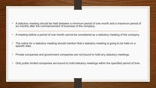 • A statutory meeting should be held between a minimum period of one month and a maximum period of
six months after the commencement of business of the company.
• A meeting before a period of one month cannot be considered as a statutory meeting of the company.
• The notice for a statutory meeting should mention that a statutory meeting is going to be held on a
specific date.
• Private companies and government companies are not bound to hold any statutory meetings.
• Only public limited companies are bound to hold statutory meetings within the specified period of time.
 