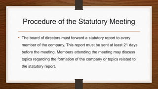 Procedure of the Statutory Meeting
• The board of directors must forward a statutory report to every
member of the company. This report must be sent at least 21 days
before the meeting. Members attending the meeting may discuss
topics regarding the formation of the company or topics related to
the statutory report.
 