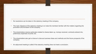 • No resolutions can be taken in the statutory meeting of the company.
• The main objective of the statutory meeting is to make the members familiar with the matters regarding the
promotion and formation of the company.
• The shareholders receive particulars related to shares taken up, moneys received, contracts entered into,
preliminary expenses incurred, etc.
• The shareholders also get a chance to discuss business ideas and methods and the future prospects of the
company.
• An adjourned meeting is called if the statutory meeting does not meet a conclusion.
 