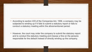 • According to section 433 of the Companies Act, 1956, a company may be
subjected to winding up if it fails to submit a statutory report or fails to
conduct a statutory meeting within the aforementioned period.
• However, the court may order the company to submit the statutory report
and to conduct the statutory meeting and impose a fine on the persons
responsible for the default instead of directly winding up the company.
 