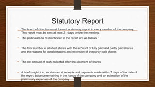 Statutory Report
• The board of directors must forward a statutory report to every member of the company.
This report must be sent at least 21 days before the meeting.
• The particulars to be mentioned in the report are as follows −
• The total number of allotted shares with the account of fully paid and partly paid shares
and the reasons for considerations and extension of the partly paid shares
• The net amount of cash collected after the allotment of shares
• A brief insight, i.e., an abstract of receipts and payments made within 7 days of the date of
the report, balance remaining in the hands of the company and an estimation of the
preliminary expenses of the company
 