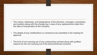 • The names, addresses, and designations of the directors, managers, secretaries,
and auditors along with the change log in case of any replacements made from
the date of incorporation of the company
• The details of any modifications or contracts to be submitted in the meeting for
approval
• The limit of non-carrying out of any underwriting contract along with justified
reasons for the non-carrying out of the aforementioned contracts
 