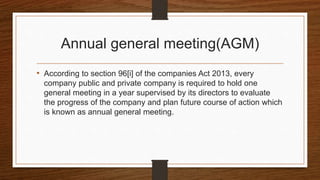 Annual general meeting(AGM)
• According to section 96[i] of the companies Act 2013, every
company public and private company is required to hold one
general meeting in a year supervised by its directors to evaluate
the progress of the company and plan future course of action which
is known as annual general meeting.
 