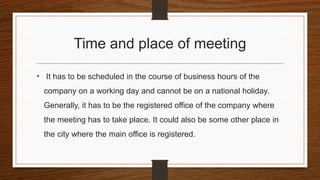 Time and place of meeting
• It has to be scheduled in the course of business hours of the
company on a working day and cannot be on a national holiday.
Generally, it has to be the registered office of the company where
the meeting has to take place. It could also be some other place in
the city where the main office is registered.
 