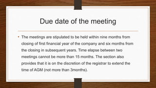 Due date of the meeting
• The meetings are stipulated to be held within nine months from
closing of first financial year of the company and six months from
the closing in subsequent years. Time elapse between two
meetings cannot be more than 15 months. The section also
provides that it is on the discretion of the registrar to extend the
time of AGM (not more than 3months).
 