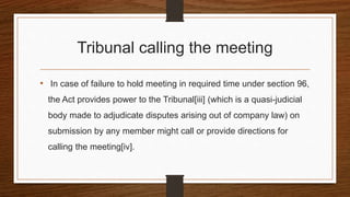 Tribunal calling the meeting
• In case of failure to hold meeting in required time under section 96,
the Act provides power to the Tribunal[iii] (which is a quasi-judicial
body made to adjudicate disputes arising out of company law) on
submission by any member might call or provide directions for
calling the meeting[iv].
 