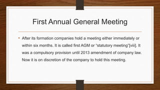 First Annual General Meeting
• After its formation companies hold a meeting either immediately or
within six months. It is called first AGM or “statutory meeting”[viii]. It
was a compulsory provision until 2013 amendment of company law.
Now it is on discretion of the company to hold this meeting.
 