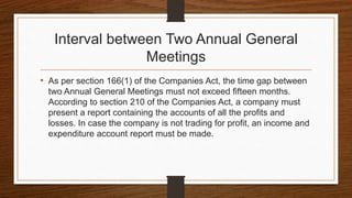 Interval between Two Annual General
Meetings
• As per section 166(1) of the Companies Act, the time gap between
two Annual General Meetings must not exceed fifteen months.
According to section 210 of the Companies Act, a company must
present a report containing the accounts of all the profits and
losses. In case the company is not trading for profit, an income and
expenditure account report must be made.
 