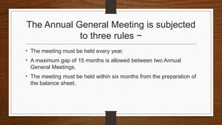 The Annual General Meeting is subjected
to three rules −
• The meeting must be held every year.
• A maximum gap of 15 months is allowed between two Annual
General Meetings.
• The meeting must be held within six months from the preparation of
the balance sheet.
 