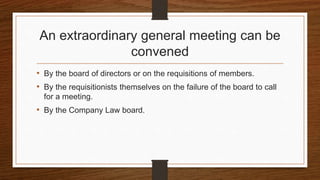 An extraordinary general meeting can be
convened
• By the board of directors or on the requisitions of members.
• By the requisitionists themselves on the failure of the board to call
for a meeting.
• By the Company Law board.
 