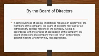 By the Board of Directors
• If some business of special importance requires an approval of the
members of the company, the board of directors may call for an
extraordinary general meeting of the company. Going in
accordance with the articles of association of the company, the
board of directors of a company may call for an extraordinary
general meeting whenever they feel appropriate.
 